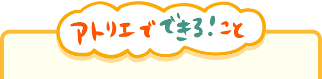 アトリエでできる！こと